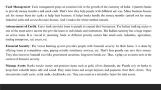 •Cash Management: Cash management plays an essential role in the growth of the economy of India. It permits banks
to provide money transfers and quick cash. That’s how they help people with different services. Many business houses
ask for money from the banks to help their business. It helps banks handle the money transfer carried out for many
industrial units and various business houses. And it makes the whole method smooth.
•Advancement of Credit: Every bank provides loans to people to expand their businesses. The Indian banking sector is
one of the most active sectors that provide loans to individuals and institutions. The Indian economy has a huge impact
on active loans. It is crucial in providing funds to different priority sectors like small-scale industries, agriculture,
trading enterprises, real estate, etc.
•Financial Security: The Indian banking system provides people with financial security for their funds. It is done by
offering loans at competitive rates, paying reliable remittance services, etc. That’s how people can save their money.
They also invest in financial tools like government securities, long-term bonds, etc. Thus, it plays an essential role in the
context of financial security.
•Manage Assets: Banks handle money and precious items such as gold, silver, diamonds, etc. People rely on banks to
keep their valuable items safe and sound. They make loans and accept deposits and payments from their clients. They
also provide credit cards, debit cards, checkbooks, etc. They can count as a reliability factor for their assets.
 