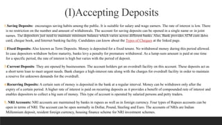 (I)Accepting Deposits
1.Saving Deposits: encourages saving habits among the public. It is suitable for salary and wage earners. The rate of interest is low. There
is no restriction on the number and amount of withdrawals. The account for saving deposits can be opened in a single name or in joint
names. The depositors just need to maintain minimum balance which varies across different banks. Also, Bank provides ATM cum debit
card, cheque book, and Internet banking facility. Candidates can know about the Types of Cheques at the linked page.
2.Fixed Deposits: Also known as Term Deposits. Money is deposited for a fixed tenure. No withdrawal money during this period allowed.
In case depositors withdraw before maturity, banks levy a penalty for premature withdrawal. As a lump-sum amount is paid at one time
for a specific period, the rate of interest is high but varies with the period of deposit.
3.Current Deposits: They are opened by businessmen. The account holders get an overdraft facility on this account. These deposits act as
a short term loan to meet urgent needs. Bank charges a high-interest rate along with the charges for overdraft facility in order to maintain
a reserve for unknown demands for the overdraft.
4.Recurring Deposits: A certain sum of money is deposited in the bank at a regular interval. Money can be withdrawn only after the
expiry of a certain period. A higher rate of interest is paid on recurring deposits as it provides a benefit of compounded rate of interest and
enables depositors to collect a big sum of money. This type of account is operated by salaried persons and petty traders.
5. NRI Accounts: NRI accounts are maintained by banks in rupees as well as in foreign currency. Four types of Rupees accounts can be
open in terms of NRI. The account can be open normally in Dollar, Pound, Steeling and Euro. The accounts of NRIs are Indian
Millennium deposit, resident foreign currency, housing finance scheme for NRI investment schemes.
 