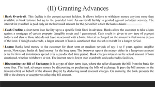 (II) Granting Advances
1.Bank Overdraft: This facility is for current account holders. It allows holders to withdraw money anytime more than
available in bank balance but up to the provided limit. An overdraft facility is granted against collateral security. The
interest for overdraft is paid only on the borrowed amount for the period for which the loan is taken.
2.Cash Credits: a short term loan facility up to a specific limit fixed in advance. Banks allow the customer to take a loan
against a mortgage of certain property (tangible assets and / guarantees). Cash credit is given to any type of account
holders and also to those who do not have an account with a bank. Interest is charged on the amount withdrawn in excess
of the limit. Through cash credit, a larger amount of loan is sanctioned than that of overdraft for a longer period.
3.Loans: Banks lend money to the customer for short term or medium periods of say 1 to 5 years against tangible
assets. Nowadays, banks do lend money for the long term. The borrower repays the money either in a lump-sum amount
or in the form of instalments spread over a pre-decided time period. Bank charges interest on the actual amount of loan
sanctioned, whether withdrawn or not. The interest rate is lower than overdrafts and cash credits facilities.
4.Discounting the Bill of Exchange: It is a type of short term loan, where the seller discounts the bill from the bank for
some fees. The bank advances money by discounting or purchasing the bills of exchange. It pays the bill amount to the
drawer(seller) on behalf of the drawee (buyer) by deducting usual discount charges. On maturity, the bank presents the
bill to the drawee or acceptor to collect the bill amount.
 