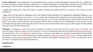 5.Loan syndication: Loan syndication is an arrangement where a group of banks participate to provide funds for a single loan.
In a loan syndication, a group of banks comprising 10 to 30 banks participate to provide funds wherein one of the banks is the
lead manager. This lead bank is decided by the corporate enterprises, depending on confidence in the lead manager.
A single bank cannot give a huge loan. Hence a number of banks join together and form a syndicate. This is known as loan
syndication.
6.Lien: The term lien plays an important role in the financial world and hence it is important to understand. Whenever you
borrow a loan for buying an asset such as a car or a house, the institution from which the loan has been borrowed will place
a lien on the asset. In simple terms you can say that if you buy a car on loan, the bank that you borrowed the loan from will
grant a lien on that car. But what does this lien mean? Well to make it simple for you to understand you can say that it gives
your lender the legal right to take away the asset for which you have borrowed the loan in case you fail to repay the loan amount
in the given time period.( Interest Free)
Mortgage: A mortgage is a type of loan used to purchase or maintain a home, plot of land, or other types of real estate. The
borrower agrees to pay the lender over time, typically in a series of regular payments that are divided into principal and interest.
The property then serves as collateral to secure the loan. A borrower must apply for a mortgage through their preferred lender
and ensure that they meet several requirements, including minimum credit scores and down payments. Mortgage applications
go through a rigorous underwriting process before they reach the closing phase. Mortgage types, such as conventional or fixed-
rate loans, vary based on the needs of the borrower.
Hypothecation:
Assignment
 