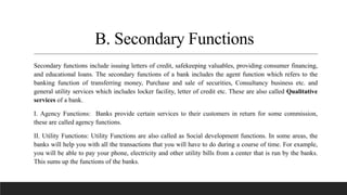 B. Secondary Functions
Secondary functions include issuing letters of credit, safekeeping valuables, providing consumer financing,
and educational loans. The secondary functions of a bank includes the agent function which refers to the
banking function of transferring money, Purchase and sale of securities, Consultancy business etc. and
general utility services which includes locker facility, letter of credit etc. These are also called Qualitative
services of a bank.
I. Agency Functions: Banks provide certain services to their customers in return for some commission,
these are called agency functions.
II. Utility Functions: Utility Functions are also called as Social development functions. In some areas, the
banks will help you with all the transactions that you will have to do during a course of time. For example,
you will be able to pay your phone, electricity and other utility bills from a center that is run by the banks.
This sums up the functions of the banks.
 