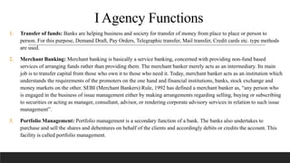 I Agency Functions
1. Transfer of funds: Banks are helping business and society for transfer of money from place to place or person to
person. For this purpose, Demand Draft, Pay Orders, Telegraphic transfer, Mail transfer, Credit cards etc. type methods
are used.
2. Merchant Banking: Merchant banking is basically a service banking, concerned with providing non-fund based
services of arranging funds rather than providing them. The merchant banker merely acts as an intermediary. Its main
job is to transfer capital from those who own it to those who need it. Today, merchant banker acts as an institution which
understands the requirements of the promoters on the one hand and financial institutions, banks, stock exchange and
money markets on the other. SEBI (Merchant Bankers) Rule, 1992 has defined a merchant banker as, “any person who
is engaged in the business of issue management either by making arrangements regarding selling, buying or subscribing
to securities or acting as manager, consultant, advisor, or rendering corporate advisory services in relation to such issue
management”.
3. Portfolio Management: Portfolio management is a secondary function of a bank. The banks also undertakes to
purchase and sell the shares and debentures on behalf of the clients and accordingly debits or credits the account. This
facility is called portfolio management.
 