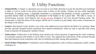 II. Utility Functions
1. Cheque/Drafts: A cheque is a document you can issue to your bank, directing it to pay the specified sum mentioned
in digits as well as words to the person whose name is borne on the cheque. Cheques are also called negotiable
instruments. In banking terms, a negotiable instrument is a document that promises its bearer a payment of the
specified amount either on furnishing the document to the banker or by a given date. We offer a variety of
current/cheque accounts, fixed deposits and savings account designed to suit your personal banking needs. The
issuing party is called the drawer of the cheque, and the one it is issued to or put simply, whose name is mentioned on
the cheque is the drawee.
2. Lockers: Safe Deposit Locker facility is one of the value added services provided by the Bank to its customers. Bank
provides specially designed lockers purchased from reputed manufactures which are kept at specially built strong
rooms at branches for keeping the valuable of hirers.
3. Underwriters: Underwriters in the banking sector perform the critical operation of appraising the credit worthiness
of a potential customer and whether or not to offer it a loan. They appraise the credit history of the customer through
their past financial record, statements, and value of collaterals provided, among other parameters.
4. Social Welfare Programmes: It undertakes social welfare programmes, such as literacy programmes, public welfare
campaigns etc.
 