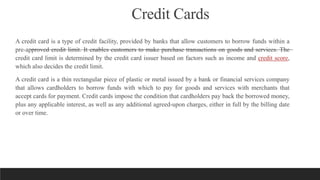 Credit Cards
A credit card is a type of credit facility, provided by banks that allow customers to borrow funds within a
pre-approved credit limit. It enables customers to make purchase transactions on goods and services. The
credit card limit is determined by the credit card issuer based on factors such as income and credit score,
which also decides the credit limit.
A credit card is a thin rectangular piece of plastic or metal issued by a bank or financial services company
that allows cardholders to borrow funds with which to pay for goods and services with merchants that
accept cards for payment. Credit cards impose the condition that cardholders pay back the borrowed money,
plus any applicable interest, as well as any additional agreed-upon charges, either in full by the billing date
or over time.
 