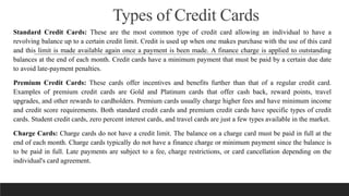 Types of Credit Cards
Standard Credit Cards: These are the most common type of credit card allowing an individual to have a
revolving balance up to a certain credit limit. Credit is used up when one makes purchase with the use of this card
and this limit is made available again once a payment is been made. A finance charge is applied to outstanding
balances at the end of each month. Credit cards have a minimum payment that must be paid by a certain due date
to avoid late-payment penalties.
Premium Credit Cards: These cards offer incentives and benefits further than that of a regular credit card.
Examples of premium credit cards are Gold and Platinum cards that offer cash back, reward points, travel
upgrades, and other rewards to cardholders. Premium cards usually charge higher fees and have minimum income
and credit score requirements. Both standard credit cards and premium credit cards have specific types of credit
cards. Student credit cards, zero percent interest cards, and travel cards are just a few types available in the market.
Charge Cards: Charge cards do not have a credit limit. The balance on a charge card must be paid in full at the
end of each month. Charge cards typically do not have a finance charge or minimum payment since the balance is
to be paid in full. Late payments are subject to a fee, charge restrictions, or card cancellation depending on the
individual's card agreement.
 