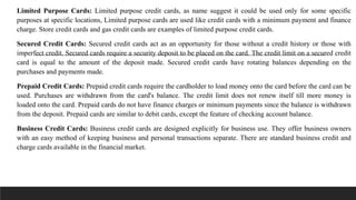 Limited Purpose Cards: Limited purpose credit cards, as name suggest it could be used only for some specific
purposes at specific locations, Limited purpose cards are used like credit cards with a minimum payment and finance
charge. Store credit cards and gas credit cards are examples of limited purpose credit cards.
Secured Credit Cards: Secured credit cards act as an opportunity for those without a credit history or those with
imperfect credit. Secured cards require a security deposit to be placed on the card. The credit limit on a secured credit
card is equal to the amount of the deposit made. Secured credit cards have rotating balances depending on the
purchases and payments made.
Prepaid Credit Cards: Prepaid credit cards require the cardholder to load money onto the card before the card can be
used. Purchases are withdrawn from the card's balance. The credit limit does not renew itself till more money is
loaded onto the card. Prepaid cards do not have finance charges or minimum payments since the balance is withdrawn
from the deposit. Prepaid cards are similar to debit cards, except the feature of checking account balance.
Business Credit Cards: Business credit cards are designed explicitly for business use. They offer business owners
with an easy method of keeping business and personal transactions separate. There are standard business credit and
charge cards available in the financial market.
 