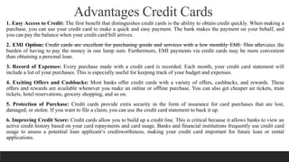 Advantages Credit Cards
1. Easy Access to Credit: The first benefit that distinguishes credit cards is the ability to obtain credit quickly. When making a
purchase, you can use your credit card to make a quick and easy payment. The bank makes the payment on your behalf, and
you can pay the balance when your credit card bill arrives.
2. EMI Option: Credit cards are excellent for purchasing goods and services with a low monthly EMI. This alleviates the
burden of having to pay the money in one lump sum. Furthermore, EMI payments via credit cards may be more convenient
than obtaining a personal loan.
3. Record of Expenses: Every purchase made with a credit card is recorded. Each month, your credit card statement will
include a list of your purchases. This is especially useful for keeping track of your budget and expenses.
4. Exciting Offers and Cashbacks: Most banks offer credit cards with a variety of offers, cashbacks, and rewards. These
offers and rewards are available whenever you make an online or offline purchase. You can also get cheaper air tickets, train
tickets, hotel reservations, grocery shopping, and so on.
5. Protection of Purchase: Credit cards provide extra security in the form of insurance for card purchases that are lost,
damaged, or stolen. If you want to file a claim, you can use the credit card statement to back it up.
6. Improving Credit Score: Credit cards allow you to build up a credit line. This is critical because it allows banks to view an
active credit history based on your card repayments and card usage. Banks and financial institutions frequently use credit card
usage to assess a potential loan applicant’s creditworthiness, making your credit card important for future loan or rental
applications.
 