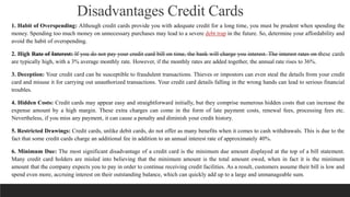 Disadvantages Credit Cards
1. Habit of Overspending: Although credit cards provide you with adequate credit for a long time, you must be prudent when spending the
money. Spending too much money on unnecessary purchases may lead to a severe debt trap in the future. So, determine your affordability and
avoid the habit of overspending.
2. High Rate of Interest: If you do not pay your credit card bill on time, the bank will charge you interest. The interest rates on these cards
are typically high, with a 3% average monthly rate. However, if the monthly rates are added together, the annual rate rises to 36%.
3. Deception: Your credit card can be susceptible to fraudulent transactions. Thieves or impostors can even steal the details from your credit
card and misuse it for carrying out unauthorized transactions. Your credit card details falling in the wrong hands can lead to serious financial
troubles.
4. Hidden Costs: Credit cards may appear easy and straightforward initially, but they comprise numerous hidden costs that can increase the
expense amount by a high margin. These extra charges can come in the form of late payment costs, renewal fees, processing fees etc.
Nevertheless, if you miss any payment, it can cause a penalty and diminish your credit history.
5. Restricted Drawings: Credit cards, unlike debit cards, do not offer as many benefits when it comes to cash withdrawals. This is due to the
fact that some credit cards charge an additional fee in addition to an annual interest rate of approximately 40%.
6. Minimum Due: The most significant disadvantage of a credit card is the minimum due amount displayed at the top of a bill statement.
Many credit card holders are misled into believing that the minimum amount is the total amount owed, when in fact it is the minimum
amount that the company expects you to pay in order to continue receiving credit facilities. As a result, customers assume their bill is low and
spend even more, accruing interest on their outstanding balance, which can quickly add up to a large and unmanageable sum.
 