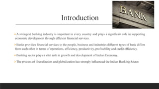 Introduction
A strongest banking industry is important in every country and plays a significant role in supporting
economic development through efficient financial services.
Banks provides financial services to the people, business and industries different types of bank differs
from each other in terms of operations, efficiency, productivity, profitability and credit efficiency.
Banking sector plays a vital role in growth and development of Indian Economy.
The process of liberalization and globalization has strongly influenced the Indian Banking Sector.
 