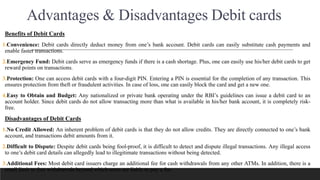 Advantages & Disadvantages Debit cards
Benefits of Debit Cards
1.Convenience: Debit cards directly deduct money from one’s bank account. Debit cards can easily substitute cash payments and
enable faster transactions.
2.Emergency Fund: Debit cards serve as emergency funds if there is a cash shortage. Plus, one can easily use his/her debit cards to get
reward points on transactions.
3.Protection: One can access debit cards with a four-digit PIN. Entering a PIN is essential for the completion of any transaction. This
ensures protection from theft or fraudulent activities. In case of loss, one can easily block the card and get a new one.
4.Easy to Obtain and Budget: Any nationalized or private bank operating under the RBI’s guidelines can issue a debit card to an
account holder. Since debit cards do not allow transacting more than what is available in his/her bank account, it is completely risk-
free.
Disadvantages of Debit Cards
1.No Credit Allowed: An inherent problem of debit cards is that they do not allow credits. They are directly connected to one’s bank
account, and transactions debit amounts from it.
2.Difficult to Dispute: Despite debit cards being fool-proof, it is difficult to detect and dispute illegal transactions. Any illegal access
to one’s debit card details can allegedly lead to illegitimate transactions without being detected.
3.Additional Fees: Most debit card issuers charge an additional fee for cash withdrawals from any other ATMs. In addition, there is a
small limit to free withdrawals beyond which users are liable to pay a fee.
 