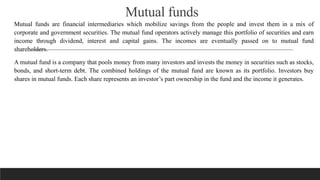 Mutual funds
Mutual funds are financial intermediaries which mobilize savings from the people and invest them in a mix of
corporate and government securities. The mutual fund operators actively manage this portfolio of securities and earn
income through dividend, interest and capital gains. The incomes are eventually passed on to mutual fund
shareholders.
A mutual fund is a company that pools money from many investors and invests the money in securities such as stocks,
bonds, and short-term debt. The combined holdings of the mutual fund are known as its portfolio. Investors buy
shares in mutual funds. Each share represents an investor’s part ownership in the fund and the income it generates.
 