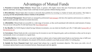 Advantages of Mutual Funds
1. Potential to Generate Higher Returns: Mutual funds, in general, offer higher returns than pure fixed-income options such as fixed
deposits and bonds. Investing in mutual funds could help investors generate inflation-beating returns.
2. Diversification: Mutual funds allow investors to diversify their portfolio by investing in a basket of stocks and securities. This helps in
spreading out risk and potentially reduces volatility in the portfolio.
3. Professional Management: Mutual funds are managed by professional fund managers who have the expertise and resources to conduct in-
depth research and make informed investment decisions.
4. Affordability: Mutual funds are accessible to a wide range of investors, as they can be purchased with relatively small amounts of money.
You can invest with just Rs.10 with fund houses like Navi Mutual Fund.
5. Tax Benefits: For ELSS (Equity-Linked Savings Scheme) investments, you can claim tax benefits up to Rs.1.5 lakh under Section 80C of
the income tax act.
6. Convenience: Mutual funds provide a convenient way for investors to save for long-term goals, such as retirement, as they can be set up to
automatically invest a set amount on a regular basis.
7. Liquidity Options: As an investor, you can easily liquidate or redeem units of open-ended mutual funds on any business day to fulfil your
financial requirements. After redemption, the amount will be directly credited to your bank account within 3-4 working days.
8. Suitable for Every Financial Goal: Each mutual fund scheme has a specific investment objective. This leaves you with a lot of
investment options based on your investment horizon, financial goals and risk appetite.
 