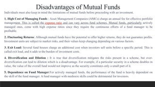 Disadvantages of Mutual Funds
Individuals must also keep in mind the limitations of mutual funds before proceeding with an investment.
1. High Cost of Managing Funds : Asset Management Companies (AMCs) charge an annual fee for effective portfolio
management. This is called the expense ratio and can vary across fund schemes. Mutual funds, particularly actively
managed ones, come with high expense ratios since they require the continuous efforts of a fund manager to be
profitable.
2. Fluctuating Returns: Although mutual funds have the potential to offer higher returns, they do not guarantee profits.
Investment units are subject to market risks, and their values keep changing depending on various factors.
3. Exit Load: Several fund houses charge an additional cost when investors sell units before a specific period. This is
called exit load, and it adds to the burden of investment costs.
4. Diversification and Dilution : It is true that diversification mitigates the risks present in a scheme, but over-
diversification can lead to dilution which is a disadvantage. For example, if a particular security in a scheme doubles in
value, the value of the overall fund would not improve as the security constitutes only a small part of it.
5. Dependence on Fund Manager:For actively managed funds, the performance of the fund is heavily dependent on
the skill of the fund manager. A fund manager with mediocre skills could be detrimental for investors.
 