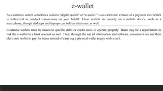 e-wallet
An electronic wallet, sometimes called a “digital wallet” or “e-wallet,” is an electronic version of a payment card which
is authorized to conduct transactions on your behalf. These wallets are usually on a mobile device, such as a
smartphone, though desktops and laptops can hold an electronic as well.
Electronic wallets must be linked to specific debit or credit cards to operate properly. There may be a requirement to
link the e-wallet to a bank account as well. Then, through the use of information and software, consumers can use their
electronic wallet to pay for items instead of carrying a physical wallet to pay with a card.
 