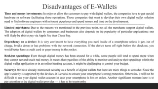 Disadvantages of E-Wallets
Time and money investments: In order to allow the customers to pay with digital wallets, the companies have to get special
hardware or software facilitating those operations. Those companies that want to develop their own digital wallet solution
need to find software engineers with relevant experience and spend money and time on the development.
Limited merchants: Due to the reasons we mentioned in the previous point, not all the merchants support digital wallets.
The adoption of digital wallets by consumers and businesses also depends on the popularity of particular applications: one
will likely be able to pay via Apple Pay than Chase Pay.
Dependency on a device: It is very convenient to have everything you need inside of a smartphone unless it gets out of
charge, breaks down or has problems with the network connection. If the device turns off right before the checkout, you
would better have a credit card or paper money in the pocket.
Reckless spendings: Even though digital money has been around for a while, some people still tend to spend more when
they cannot see and touch real money. It means that regardless of the ability to monitor and analyze their spendings within the
digital wallet application or in an online banking account, it might be challenging to control your budget.
Security: We have already mentioned security as a benefit of digital wallets but there are more things to consider. Since the
app’s security is supported by the devices, it is crucial to ensure your smartphone’s strong protection. Otherwise, it will not be
difficult to use your digital wallet account in case your smartphone is lost or stolen. Another significant moment here is to
pay attention to the digital wallet provider — it has to be trustworthy
 