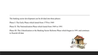 The banking sector development can be divided into three phases:
Phase I: The Early Phase which lasted from 1770 to 1969
Phase II: The Nationalization Phase which lasted from 1969 to 1991
Phase III: The Liberalization or the Banking Sector Reforms Phase which began in 1991 and continues
to flourish till date
 