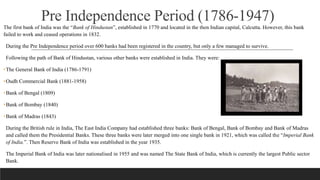 Pre Independence Period (1786-1947)
The first bank of India was the “Bank of Hindustan”, established in 1770 and located in the then Indian capital, Calcutta. However, this bank
failed to work and ceased operations in 1832.
During the Pre Independence period over 600 banks had been registered in the country, but only a few managed to survive.
Following the path of Bank of Hindustan, various other banks were established in India. They were:
•The General Bank of India (1786-1791)
•Oudh Commercial Bank (1881-1958)
•Bank of Bengal (1809)
•Bank of Bombay (1840)
•Bank of Madras (1843)
During the British rule in India, The East India Company had established three banks: Bank of Bengal, Bank of Bombay and Bank of Madras
and called them the Presidential Banks. These three banks were later merged into one single bank in 1921, which was called the “Imperial Bank
of India.”. Then Reserve Bank of India was established in the year 1935.
The Imperial Bank of India was later nationalised in 1955 and was named The State Bank of India, which is currently the largest Public sector
Bank.
 