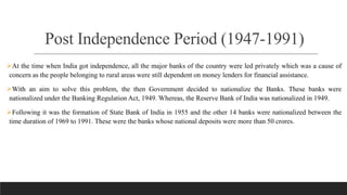 Post Independence Period (1947-1991)
At the time when India got independence, all the major banks of the country were led privately which was a cause of
concern as the people belonging to rural areas were still dependent on money lenders for financial assistance.
With an aim to solve this problem, the then Government decided to nationalize the Banks. These banks were
nationalized under the Banking Regulation Act, 1949. Whereas, the Reserve Bank of India was nationalized in 1949.
Following it was the formation of State Bank of India in 1955 and the other 14 banks were nationalized between the
time duration of 1969 to 1991. These were the banks whose national deposits were more than 50 crores.
 