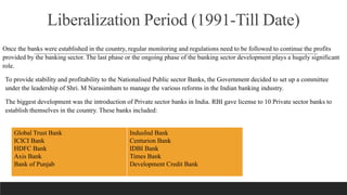 Liberalization Period (1991-Till Date)
Once the banks were established in the country, regular monitoring and regulations need to be followed to continue the profits
provided by the banking sector. The last phase or the ongoing phase of the banking sector development plays a hugely significant
role.
To provide stability and profitability to the Nationalised Public sector Banks, the Government decided to set up a committee
under the leadership of Shri. M Narasimham to manage the various reforms in the Indian banking industry.
The biggest development was the introduction of Private sector banks in India. RBI gave license to 10 Private sector banks to
establish themselves in the country. These banks included:
Global Trust Bank
ICICI Bank
HDFC Bank
Axis Bank
Bank of Punjab
IndusInd Bank
Centurion Bank
IDBI Bank
Times Bank
Development Credit Bank
 