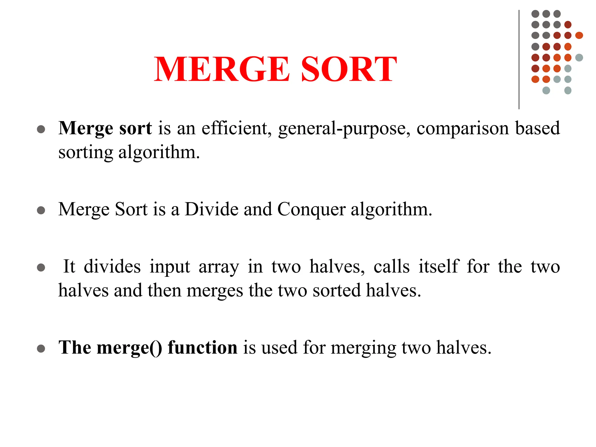 MERGE SORT
 Merge sort is an efficient, general-purpose, comparison based
sorting algorithm.
 Merge Sort is a Divide and Conquer algorithm.
 It divides input array in two halves, calls itself for the two
halves and then merges the two sorted halves.
 The merge() function is used for merging two halves.
 