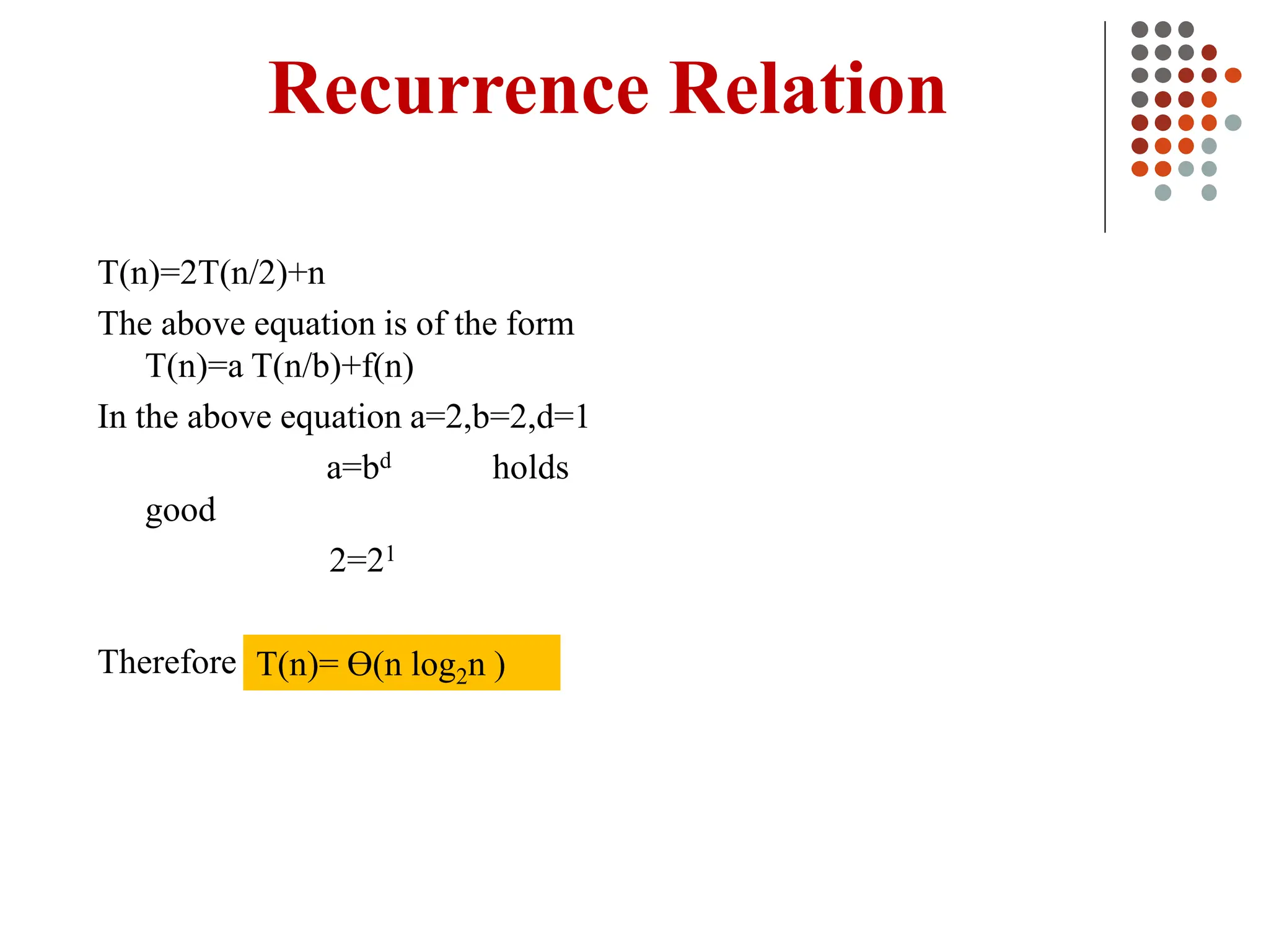 Recurrence Relation
T(n)=2T(n/2)+n
The above equation is of the form
T(n)=a T(n/b)+f(n)
In the above equation a=2,b=2,d=1
a=bd holds
good
2=21
Therefore T(n)= Ɵ(n log2n )
 