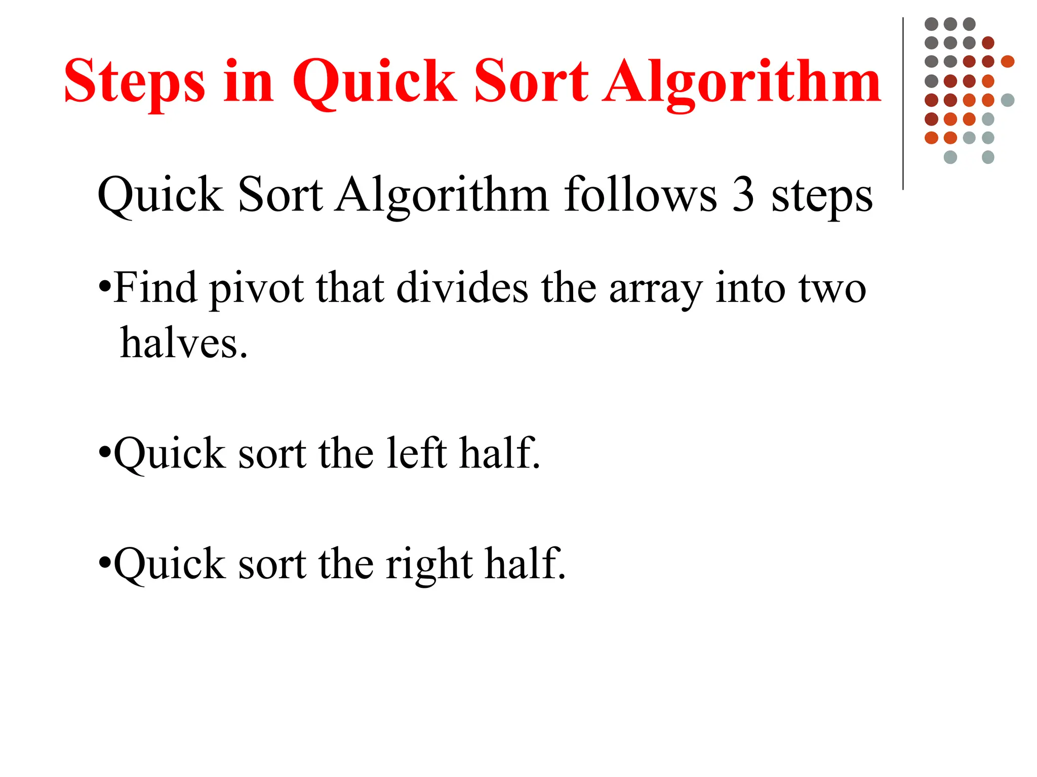 Steps in Quick Sort Algorithm
Quick Sort Algorithm follows 3 steps
•Find pivot that divides the array into two
halves.
•Quick sort the left half.
•Quick sort the right half.
 