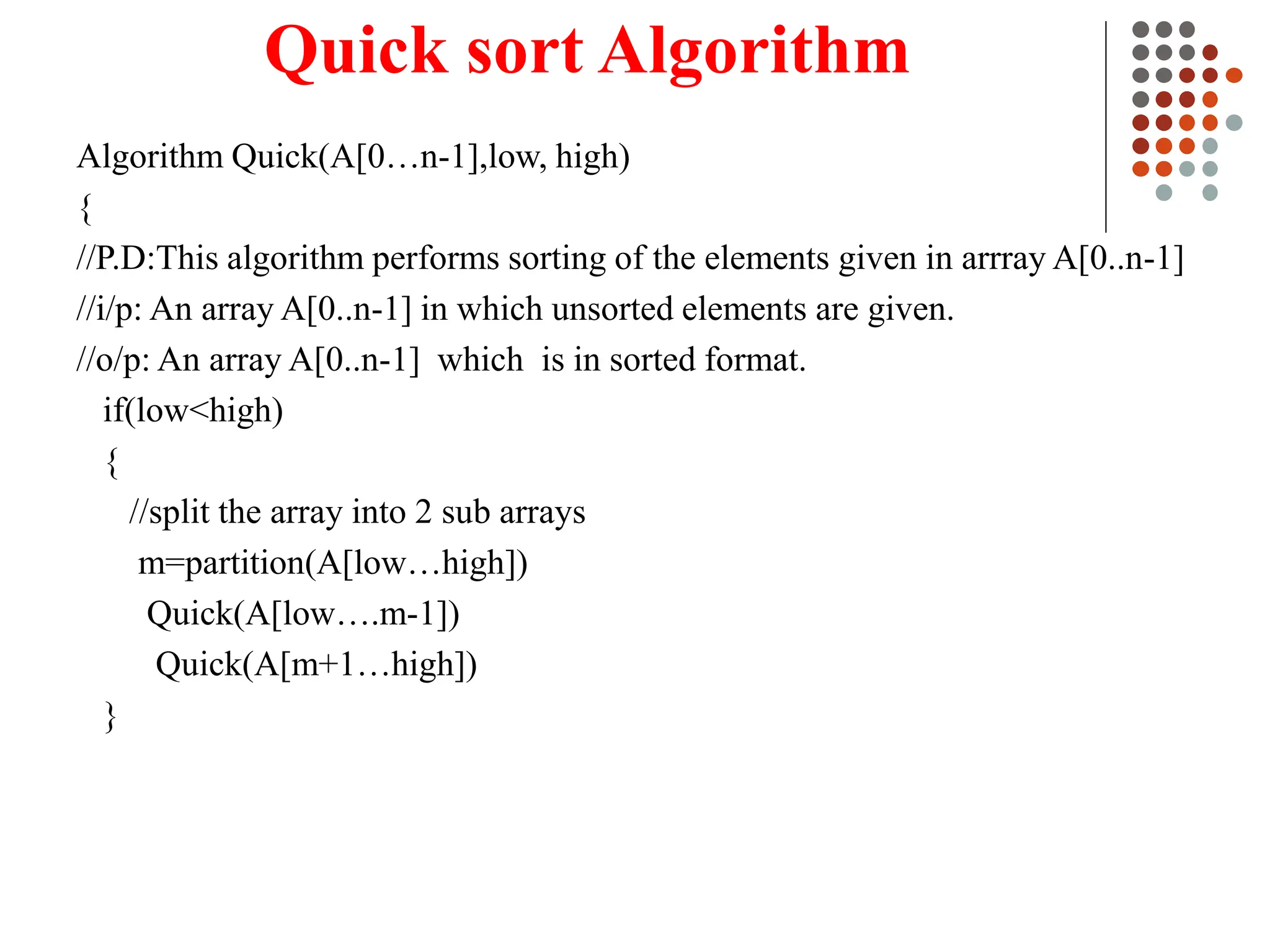 Quick sort Algorithm
Algorithm Quick(A[0…n-1],low, high)
{
//P.D:This algorithm performs sorting of the elements given in arrray A[0..n-1]
//i/p: An array A[0..n-1] in which unsorted elements are given.
//o/p: An array A[0..n-1] which is in sorted format.
if(low<high)
{
//split the array into 2 sub arrays
m=partition(A[low…high])
Quick(A[low….m-1])
Quick(A[m+1…high])
}
 