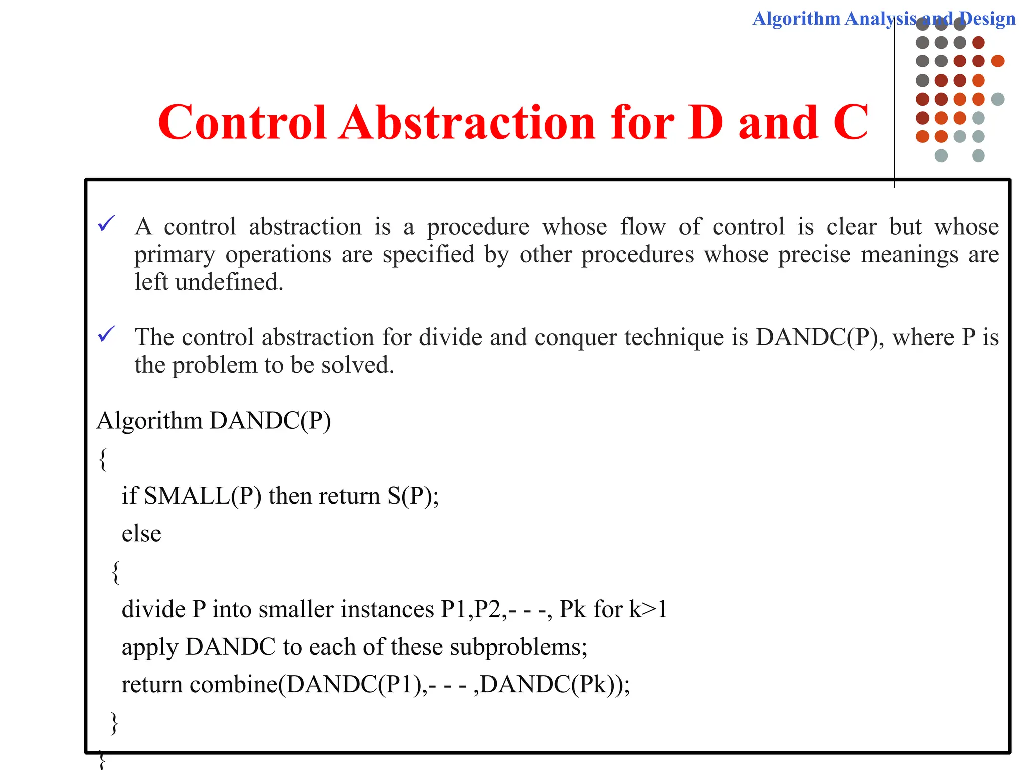 Algorithm Analysis and Design
Control Abstraction for D and C
 A control abstraction is a procedure whose flow of control is clear but whose
primary operations are specified by other procedures whose precise meanings are
left undefined.
 The control abstraction for divide and conquer technique is DANDC(P), where P is
the problem to be solved.
Algorithm DANDC(P)
{
if SMALL(P) then return S(P);
else
{
divide P into smaller instances P1,P2,- - -, Pk for k>1
apply DANDC to each of these subproblems;
return combine(DANDC(P1),- - - ,DANDC(Pk));
}
}
 
