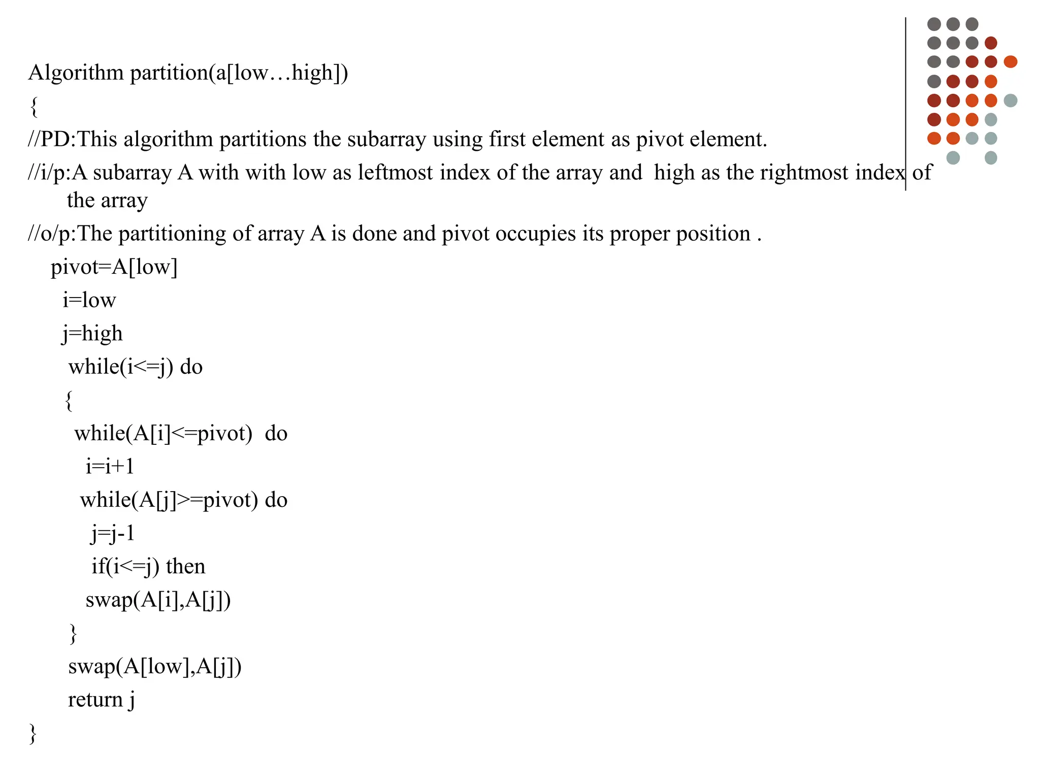 Algorithm partition(a[low…high])
{
//PD:This algorithm partitions the subarray using first element as pivot element.
//i/p:A subarray A with with low as leftmost index of the array and high as the rightmost index of
the array
//o/p:The partitioning of array A is done and pivot occupies its proper position .
pivot=A[low]
i=low
j=high
while(i<=j) do
{
while(A[i]<=pivot) do
i=i+1
while(A[j]>=pivot) do
j=j-1
if(i<=j) then
swap(A[i],A[j])
}
swap(A[low],A[j])
return j
}
 