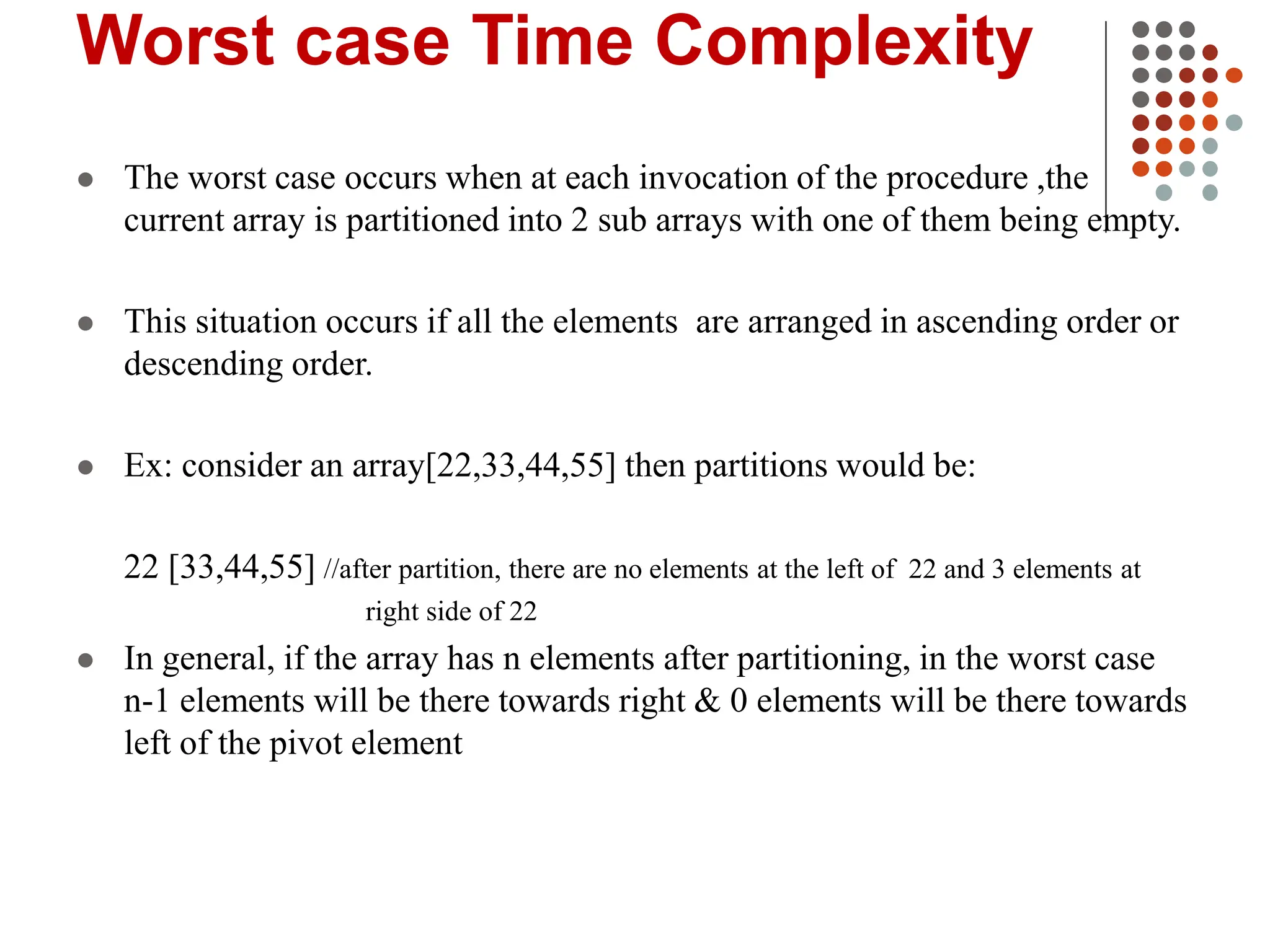 Worst case Time Complexity
 The worst case occurs when at each invocation of the procedure ,the
current array is partitioned into 2 sub arrays with one of them being empty.
 This situation occurs if all the elements are arranged in ascending order or
descending order.
 Ex: consider an array[22,33,44,55] then partitions would be:
22 [33,44,55] //after partition, there are no elements at the left of 22 and 3 elements at
right side of 22
 In general, if the array has n elements after partitioning, in the worst case
n-1 elements will be there towards right & 0 elements will be there towards
left of the pivot element
 