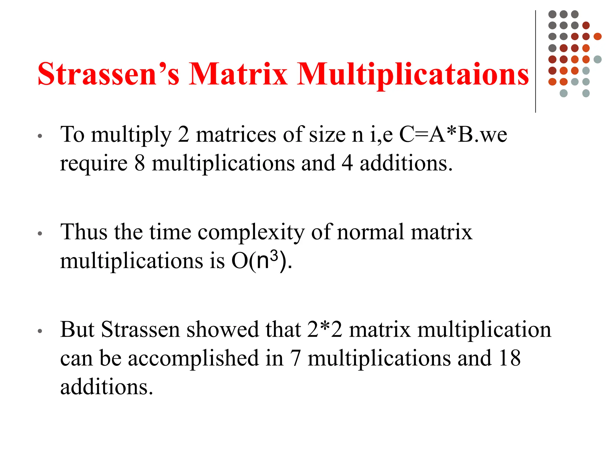 Strassen’s Matrix Multiplicataions
• To multiply 2 matrices of size n i,e C=A*B.we
require 8 multiplications and 4 additions.
• Thus the time complexity of normal matrix
multiplications is O(n3).
• But Strassen showed that 2*2 matrix multiplication
can be accomplished in 7 multiplications and 18
additions.
 