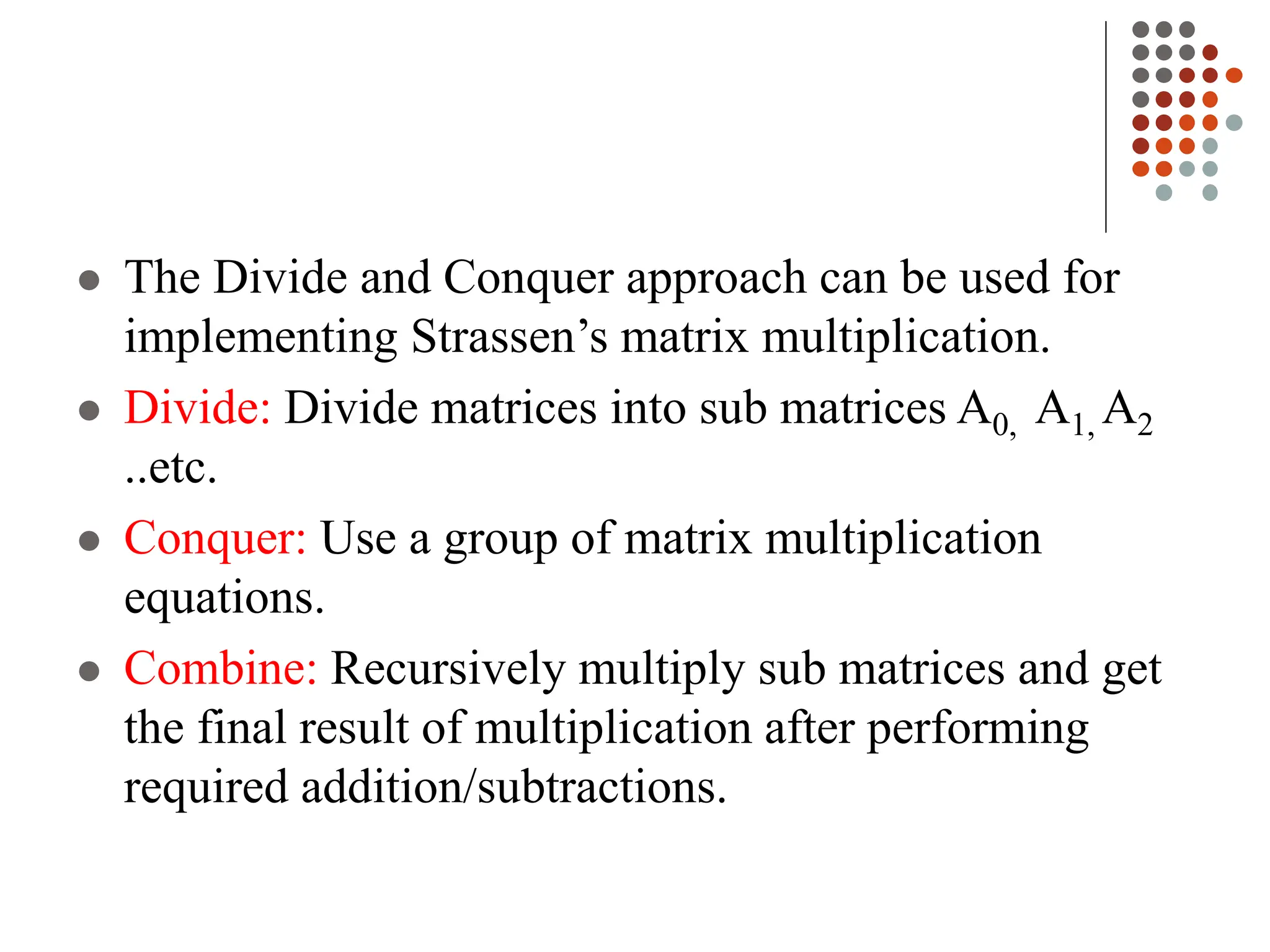  The Divide and Conquer approach can be used for
implementing Strassen’s matrix multiplication.
 Divide: Divide matrices into sub matrices A0, A1, A2
..etc.
 Conquer: Use a group of matrix multiplication
equations.
 Combine: Recursively multiply sub matrices and get
the final result of multiplication after performing
required addition/subtractions.
 