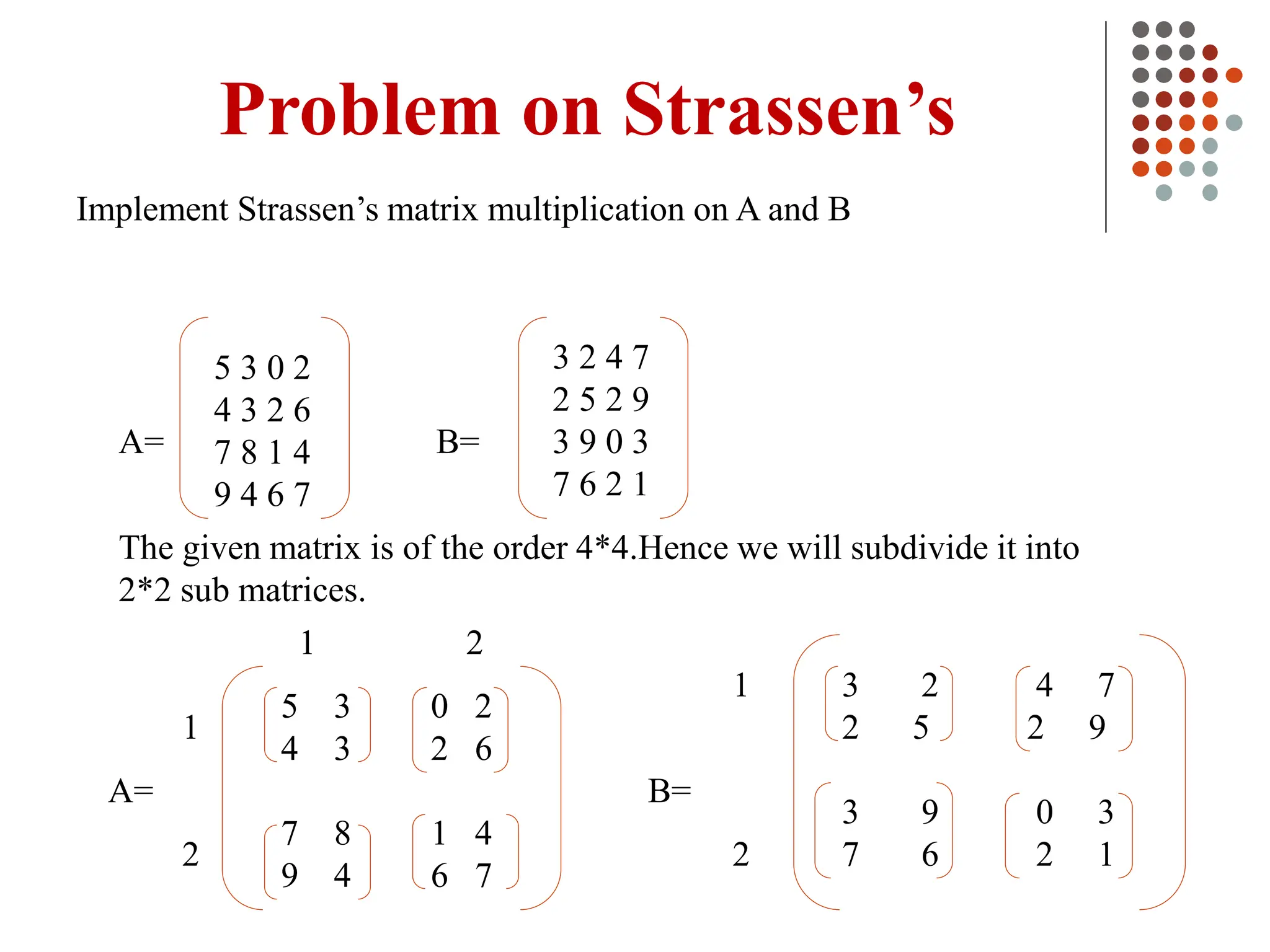 Problem on Strassen’s
Implement Strassen’s matrix multiplication on A and B
3 2 4 7
2 5 2 9
3 9 0 3
7 6 2 1
B=
A=
5 3 0 2
4 3 2 6
7 8 1 4
9 4 6 7
The given matrix is of the order 4*4.Hence we will subdivide it into
2*2 sub matrices.
5 3 0 2
4 3 2 6
7 8 1 4
9 4 6 7
3 2 4 7
2 5 2 9
3 9 0 3
7 6 2 1
A= B=
1
2
1 2
1
2
 