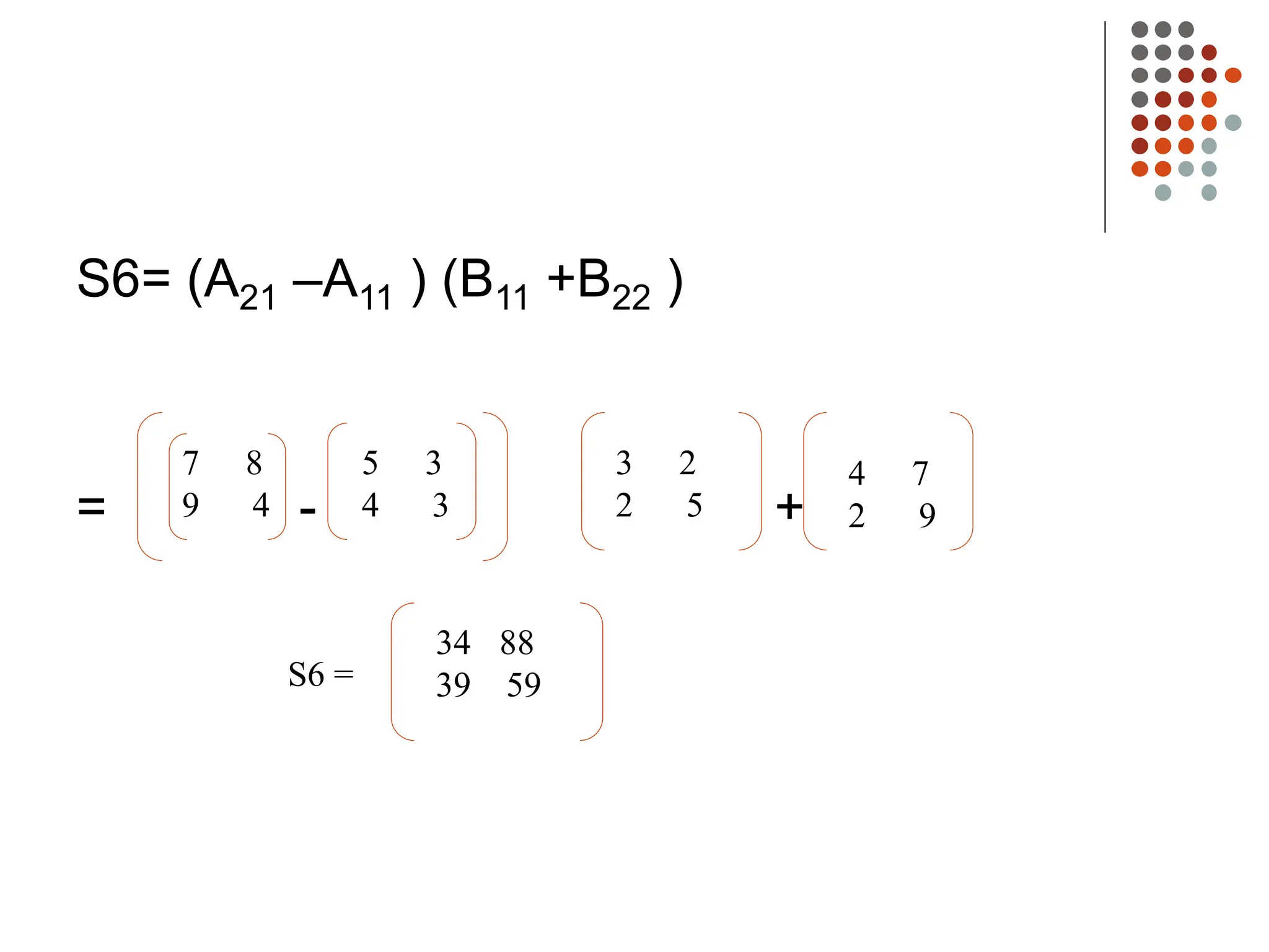 S6= (A21 –A11 ) (B11 +B22 )
= - +
7 8
9 4
5 3
4 3
3 2
2 5
4 7
2 9
34 88
39 59
S6 =
 