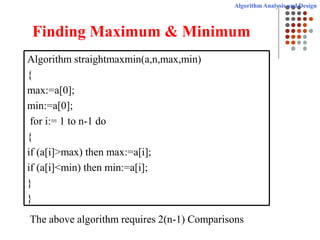 Algorithm Analysis and Design
Finding Maximum & Minimum
Algorithm straightmaxmin(a,n,max,min)
{
max:=a[0];
min:=a[0];
for i:= 1 to n-1 do
{
if (a[i]>max) then max:=a[i];
if (a[i]<min) then min:=a[i];
}
}
The above algorithm requires 2(n-1) Comparisons
 