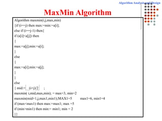 Algorithm Analysis and Design
MaxMin Algorithm
Algorithm maxmin(i,j,max,min)
{if (i==j) then max:=min:=a[i];
else if (i==j-1) then{
if (a[i]<a[j]) then
{
max:=a[j];min:=a[i];
}
else
{
max:=a[i];min:=a[j];
}
}
else
{ mid:= (i+j)/2 ;
maxmin( i,mid,max,min); = max=3, min=2
maxmin(mid+1,j,max1,min1);MAX1=5 max1=6, min1=4
if (max<max1) then max:=max1; max =5
if (min>min1) then min:= min1; min = 2
}}
 