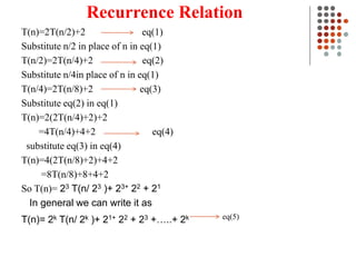 Recurrence Relation
T(n)=2T(n/2)+2 eq(1)
Substitute n/2 in place of n in eq(1)
T(n/2)=2T(n/4)+2 eq(2)
Substitute n/4in place of n in eq(1)
T(n/4)=2T(n/8)+2 eq(3)
Substitute eq(2) in eq(1)
T(n)=2(2T(n/4)+2)+2
=4T(n/4)+4+2 eq(4)
substitute eq(3) in eq(4)
T(n)=4(2T(n/8)+2)+4+2
=8T(n/8)+8+4+2
So T(n)= 23 T(n/ 23 )+ 23+ 22 + 21
In general we can write it as
T(n)= 2k T(n/ 2k )+ 21+ 22 + 23 +…..+ 2k eq(5)
 