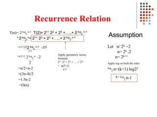 Recurrence Relation
T(n)= 2 log
2
n-1 T(2)+ 21+ 22 + 23 +…..+ 2 log
2
n-1
= 2 log
2
n+ 21+ 22 + 23 +…..+ 2 log
2
n-1
2
=n/2+[2(2 log
2
n-1 -1)]
2-1
=n/2+2. 2 log
2
n -2
2
=n/2+n-2
=(3n-4)/2
=1.5n-2
=O(n)
Assumption
Let n/ 2k =2
n= 2k .2
n= 2k+1
Apply log on both the sides
log
2 n=(k+1) log22
K= log
2 n-1
Apply geometric series
formula
21+ 22 + 23 +…..+ 2 k
= a(rk-1)
r-1
 