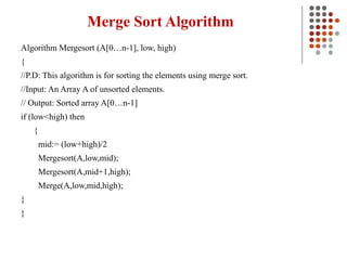 Merge Sort Algorithm
Algorithm Mergesort (A[0…n-1], low, high)
{
//P.D: This algorithm is for sorting the elements using merge sort.
//Input: An Array A of unsorted elements.
// Output: Sorted array A[0…n-1]
if (low<high) then
{
mid:= (low+high)/2
Mergesort(A,low,mid);
Mergesort(A,mid+1,high);
Merge(A,low,mid,high);
}
}
 