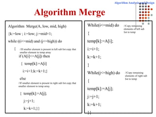 Algorithm Analysis and Design
Algorithm Merge
Algorithm Merge(A, low, mid, high)
{k:=low ; i:=low; j:=mid+1;
while ((i<=mid) and (j<=high)) do
{
if (A[i]<=A[j]) then
{ temp[k]:=A[i]
i:=i+1;k:=k+1;}
else
{ temp[k]:=A[j];
j:=j+1;
k:=k+1;}}
While(i<=mid) do
{
temp[k]:=A[i];
i:=i+1;
k:=k+1;
}
While(j<=high) do
{
temp[k]:=A[j];
j:=j+1;
k:=k+1;
}}
//Copy remaining
elements of right sub
list to temp
//Copy remaining
elements of left sub
list to temp
//If smaller element is present in left sub list copy that
smaller element to temp array
//If smaller element is present in right sub list copy that
smaller element to temp array
 