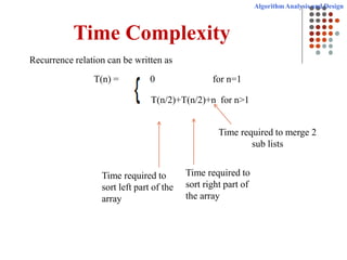 Algorithm Analysis and Design
Time Complexity
Recurrence relation can be written as
T(n) = 0 for n=1
T(n/2)+T(n/2)+n for n>1
Time required to
sort left part of the
array
Time required to
sort right part of
the array
Time required to merge 2
sub lists
 