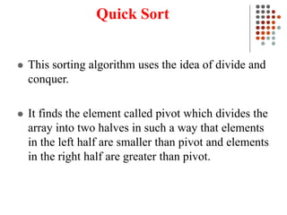 Quick Sort
 This sorting algorithm uses the idea of divide and
conquer.
 It finds the element called pivot which divides the
array into two halves in such a way that elements
in the left half are smaller than pivot and elements
in the right half are greater than pivot.
 