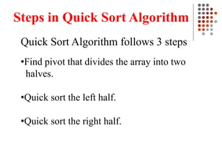 Steps in Quick Sort Algorithm
Quick Sort Algorithm follows 3 steps
•Find pivot that divides the array into two
halves.
•Quick sort the left half.
•Quick sort the right half.
 