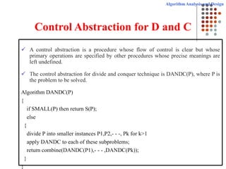 Algorithm Analysis and Design
Control Abstraction for D and C
 A control abstraction is a procedure whose flow of control is clear but whose
primary operations are specified by other procedures whose precise meanings are
left undefined.
 The control abstraction for divide and conquer technique is DANDC(P), where P is
the problem to be solved.
Algorithm DANDC(P)
{
if SMALL(P) then return S(P);
else
{
divide P into smaller instances P1,P2,- - -, Pk for k>1
apply DANDC to each of these subproblems;
return combine(DANDC(P1),- - - ,DANDC(Pk));
}
}
 