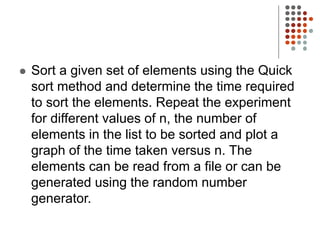  Sort a given set of elements using the Quick
sort method and determine the time required
to sort the elements. Repeat the experiment
for different values of n, the number of
elements in the list to be sorted and plot a
graph of the time taken versus n. The
elements can be read from a file or can be
generated using the random number
generator.
 