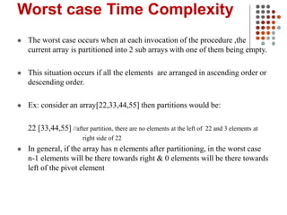 Worst case Time Complexity
 The worst case occurs when at each invocation of the procedure ,the
current array is partitioned into 2 sub arrays with one of them being empty.
 This situation occurs if all the elements are arranged in ascending order or
descending order.
 Ex: consider an array[22,33,44,55] then partitions would be:
22 [33,44,55] //after partition, there are no elements at the left of 22 and 3 elements at
right side of 22
 In general, if the array has n elements after partitioning, in the worst case
n-1 elements will be there towards right & 0 elements will be there towards
left of the pivot element
 