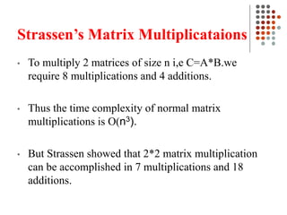 Strassen’s Matrix Multiplicataions
• To multiply 2 matrices of size n i,e C=A*B.we
require 8 multiplications and 4 additions.
• Thus the time complexity of normal matrix
multiplications is O(n3).
• But Strassen showed that 2*2 matrix multiplication
can be accomplished in 7 multiplications and 18
additions.
 