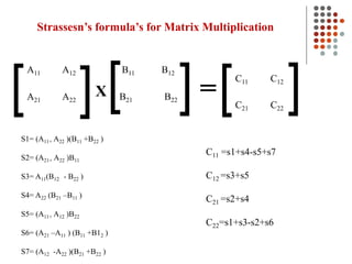 Strassesn’s formula’s for Matrix Multiplication
[ [
[
[ [ [
X =
A11 A12 B11 B12
A21 A22 B21 B22
C11 C12
C21 C22
S1= (A11+ A22 )(B11 +B22 )
S2= (A21+ A22 )B11
S3= A11(B12 - B22 )
S4= A22 (B21 –B11 )
S5= (A11+ A12 )B22
S6= (A21 –A11 ) (B11 +B12 )
S7= (A12 -A22 )(B21 +B22 )
C11 =s1+s4-s5+s7
C12 =s3+s5
C21 =s2+s4
C22=s1+s3-s2+s6
 