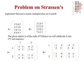 Problem on Strassen’s
Implement Strassen’s matrix multiplication on A and B
3 2 4 7
2 5 2 9
3 9 0 3
7 6 2 1
B=
A=
5 3 0 2
4 3 2 6
7 8 1 4
9 4 6 7
The given matrix is of the order 4*4.Hence we will subdivide it into
2*2 sub matrices.
5 3 0 2
4 3 2 6
7 8 1 4
9 4 6 7
3 2 4 7
2 5 2 9
3 9 0 3
7 6 2 1
A= B=
1
2
1 2
1
2
 