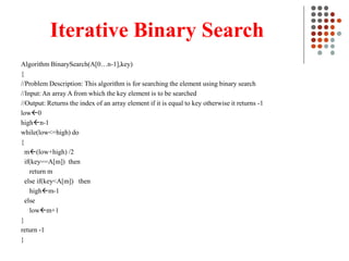 Iterative Binary Search
Algorithm BinarySearch(A[0…n-1],key)
{
//Problem Description: This algorithm is for searching the element using binary search
//Input: An array A from which the key element is to be searched
//Output: Returns the index of an array element if it is equal to key otherwise it returns -1
low0
highn-1
while(low<=high) do
{
m(low+high) /2
if(key==A[m]) then
return m
else if(key<A[m]) then
highm-1
else
lowm+1
}
return -1
}
 